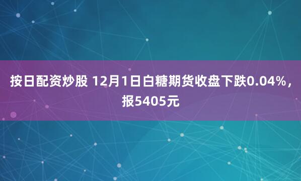 按日配资炒股 12月1日白糖期货收盘下跌0.04%，报5405元