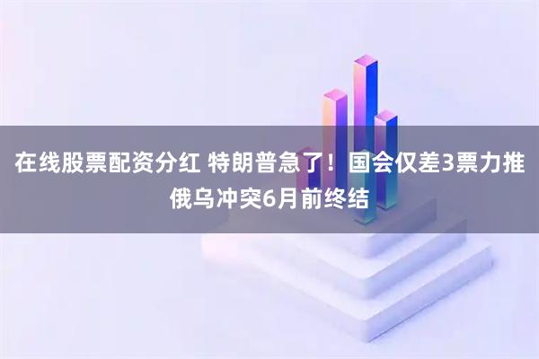 在线股票配资分红 特朗普急了！国会仅差3票力推俄乌冲突6月前终结