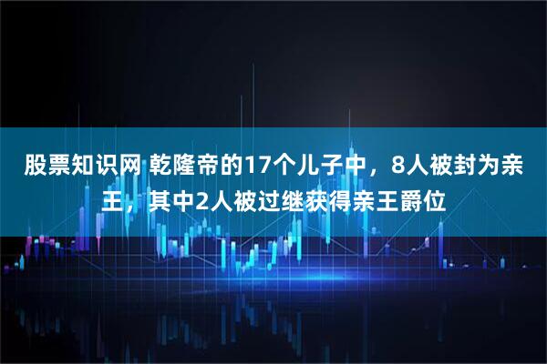 股票知识网 乾隆帝的17个儿子中，8人被封为亲王，其中2人被过继获得亲王爵位